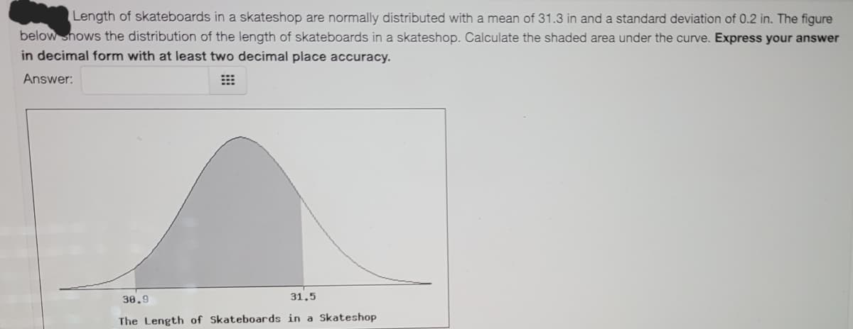 Length of skateboards in a skateshop are normally distributed with a mean of 31.3 in and a standard deviation of 0.2 in. The figure
below shows the distribution of the length of skateboards in a skateshop. Calculate the shaded area under the curve. Express your answer
in decimal form with at least two decimal place accuracy.
Answer:
30.9
31.5
The Length of Skateboards in a Skateshop
