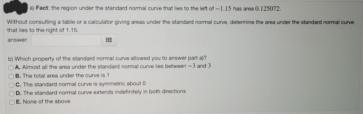 a) Fact: the region under the standard normal curve that lies to the left of -1.15 has area 0.125072.
Without consulting a table or a calculator giving areas under the standard normal curve, determine the area under the standard normal curve
that lies to the right of 1.15.
answer:
b) Which property of the standard normal curve allowed you to answer part a)?
O A. Almost all the area under the standard normal curve lies between -3 and 3
OB. The total area under the curve is 1
OC. The standard normal curve is symmetric about 0
D. The standard normal curve extends indefinitely in both directions
O E. None of the above
