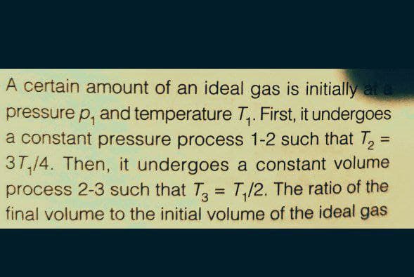 A certain amount of an ideal gas is initially at a
pressure p, and temperature T,. First, it undergoes
a constant pressure process 1-2 such that T,=
37,14. Then, it undergoes a constant volume
process 2-3 such that T, = T,/2. The ratio of the
final volume to the initial volume of the ideal gas
%3D
