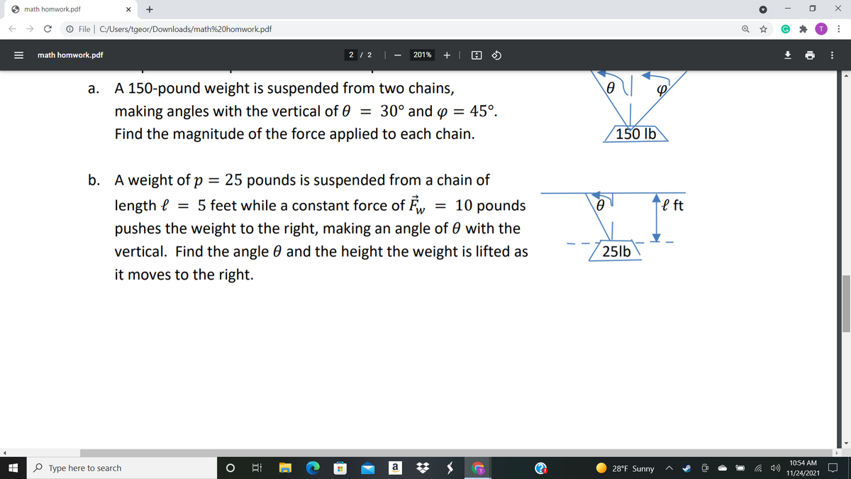 6 math homwork.pdf
O File | C:/Users/tgeor/Downloads/math%20homwork.pdf
math homwork.pdf
2 | 2
201%
A 150-pound weight is suspended from two chains,
а.
making angles with the vertical of 0 = 30° and p = 45°.
Find the magnitude of the force applied to each chain.
(150 lb
b. A weight of p
25 pounds is suspended from a chain of
%3D
length e
= 5 feet while a constant force
= 10 pounds
Te ft
pushes the weight to the right, making an angle of 0 with the
vertical. Find the angle 0 and the height the weight is lifted as
25lb
it moves to the right.
10:54 AM
O Type here to search
a
28°F Sunny
11/24/2021
>
...
...
II
