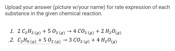 Upload your answer (picture w/your name) for rate expression of each
substance in the given chemical reaction.
1. 2 C2H2 (9) + 5 02 (9) → 4 CO2 (g) + 2 H20(g)
,2. C3H8 (9) + 5 02 (9) → 3 CO2 (9) + 4 H20(g)
2 (g)

