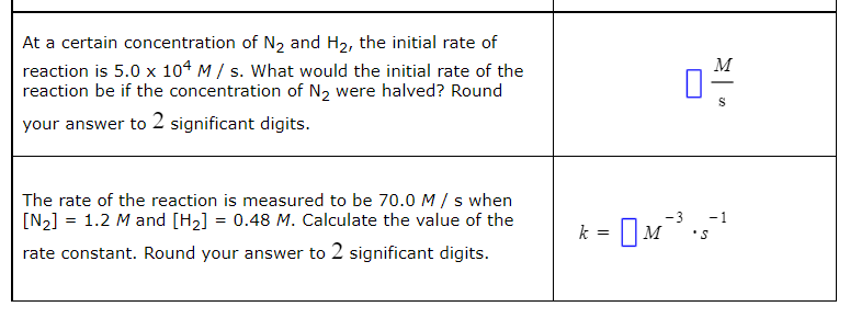 At a certain concentration of N2 and H2, the initial rate of
reaction is 5.0 x 104 M / s. What would the initial rate of the
reaction be if the concentration of N2 were halved? Round
M
your answer to 2 significant digits.
The rate of the reaction is measured to be 70.0M/ s when
[N2] = 1.2 M and [H2] = 0.48 M. Calculate the value of the
i- O
-3
-1
k =
IM
rate constant. Round your answer to 2 significant digits.
