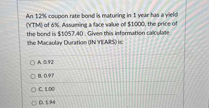 An 12% coupon rate bond is maturing in 1 year has a yield
(YTM) of 6%. Assuming a face value of $1000, the price of
the bond is $1057.40. Given this information calculate
the Macaulay Duration (IN YEARS) is:
O A. 0.92
OB. 0.97
O C. 1.00
O D. 1.94