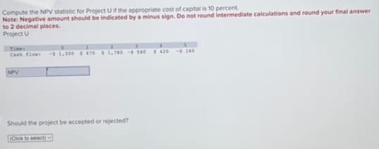 Compute the NPV statistic for Project U if the appropriate cost of capital is 10 percent.
Note: Negative amount should be indicated by a minus sign. Do not round intermediate calculations and round your final answer
to 2 decimal places.
Project U
Cash flow -$1,300 $ 470 $1,780-5 580 $420 - 160
NPV
Should the project be accepted or rejected?
(Click to select)