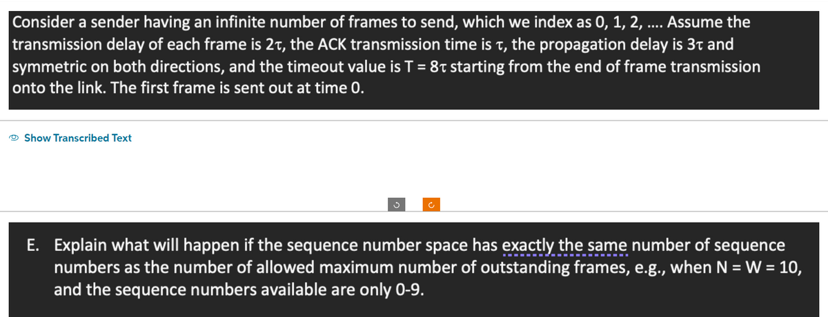 Consider a sender having an infinite number of frames to send, which we index as 0, 1, 2, .... Assume the
transmission delay of each frame is 2t, the ACK transmission time is t, the propagation delay is 3t and
symmetric on both directions, and the timeout value is T = 8 starting from the end of frame transmission
onto the link. The first frame is sent out at time 0.
Show Transcribed Text
3
Ĉ
E. Explain what will happen if the sequence number space has exactly the same number of sequence
numbers as the number of allowed maximum number of outstanding frames, e.g., when N = W = 10,
and the sequence numbers available are only 0-9.