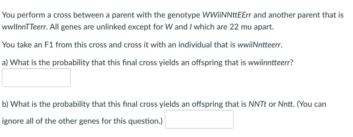 You perform a cross between a parent with the genotype WWiiNNttEErr and another parent that is
wwllnnTTeerr. All genes are unlinked except for W and I which are 22 mu apart.
You take an F1 from this cross and cross it with an individual that is wwiiNntteerr.
a) What is the probability that this final cross yields an offspring that is wwiinntteerr?
b) What is the probability that this final cross yields an offspring that is NNTT or Nntt. (You can
ignore all of the other genes for this question.)