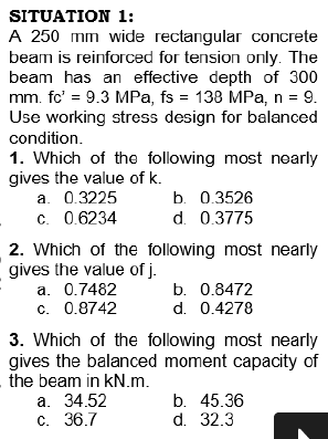 SITUATION 1:
A 250 mm wide rectangular concrete
beam is reinforced for tension only. The
beam has an effective depth of 300
mm. fc' = 9.3 MPa, fs = 138 MPa, n = 9.
Use working stress design for balanced
%3D
condition.
1. Which of the following most nearly
gives the value of k.
a. 0.3225
c. 0.6234
b. 0.3526
d. 0.3775
2. Which of the following most nearly
gives the value of j.
a. 0.7482
c. 0.8742
b. 0.8472
d. 0.4278
3. Which of the following most nearly
gives the balanced moment capacity of
the beam in kN.m.
a. 34.52
C. 36.7
b. 45.36
d. 32.3
