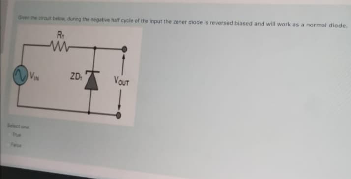 Given the circuit below, during the negative half cycle of the input the zener diode is reversed biased and will work as a normal diode.
ZD.A
VOUT
VIN
Select one
True
Faise
