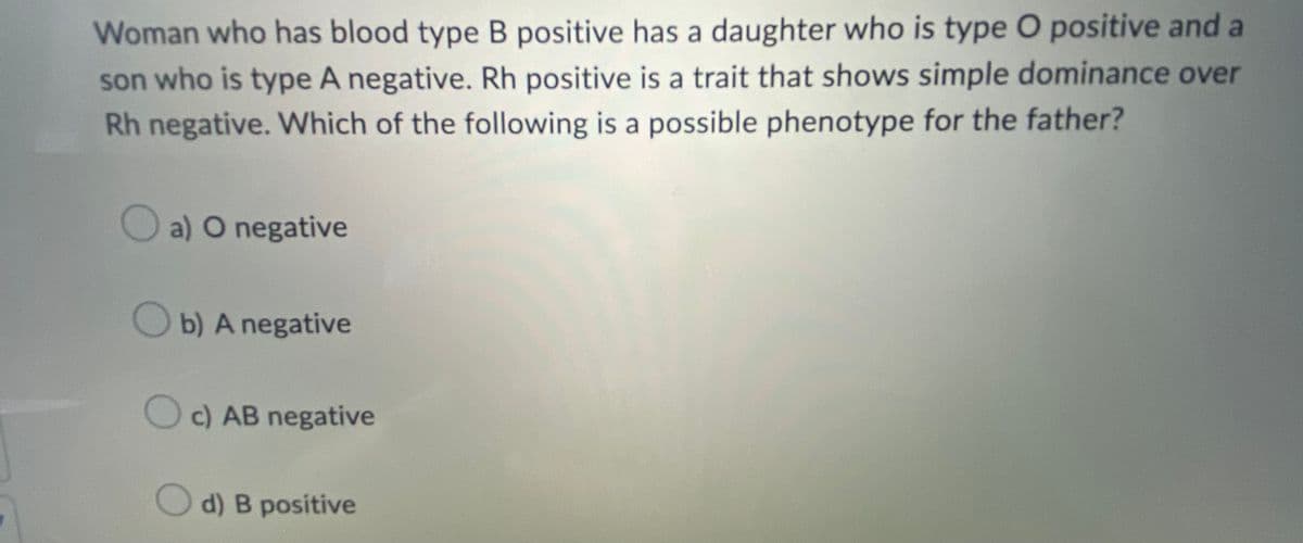 Woman who has blood type B positive has a daughter who is type O positive and a
son who is type A negative. Rh positive is a trait that shows simple dominance over
Rh negative. Which of the following is a possible phenotype for the father?
a) O negative
b) A negative
c) AB negative
d) B positive
