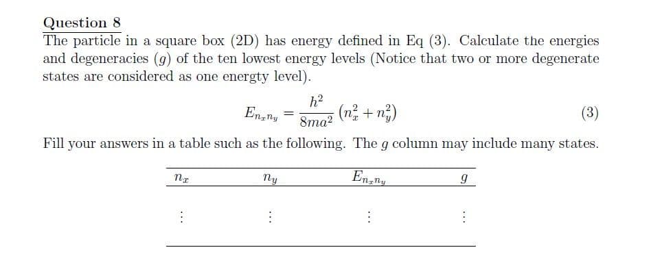 Question 8
The particle in a square box (2D) has energy defined in Eq (3). Calculate the energies
and degeneracies (g) of the ten lowest energy levels (Notice that two or more degenerate
states are considered as one energty level).
En ny
h²
8ma²
(n+ng)
(3)
Fill your answers in a table such as the following. The g column may include many states.
En ny
9
nx
ny
⠀
:
⠀