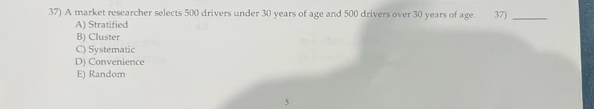37) A market researcher selects 500 drivers under 30 years of age and 500 drivers over 30 years of age.
A) Stratified
B) Cluster
C) Systematic
D) Convenience
E) Random
5
37)