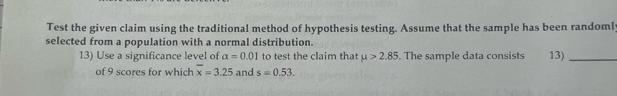 Test the given claim using the traditional method of hypothesis testing. Assume that the sample has been randomly
selected from a population with a normal distribution.
13) Use a significance level of a = 0.01 to test the claim that u > 2.85. The sample data consists
13)
of 9 scores for which x = 3.25 and s= 0.53.