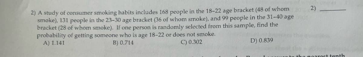 2) A study of consumer smoking habits includes 168 people in the 18-22 age bracket (48 of whom
smoke), 131 people in the 23-30 age bracket (36 of whom smoke), and 99 people in the 31-40 age
bracket (28 of whom smoke). If one person is randomly selected from this sample, find the
probability of getting someone who is age 18-22 or does not smoke.
A) 1.141
B) 0.714
C) 0.302
D) 0.839
2)
OTH
nearest tenth