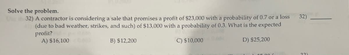 Solve the problem.
32) A contractor is considering a sale that promises a profit of $23,000 with a probability of 0.7 or a loss
(due to bad weather, strikes, and such) of $13,000 with a probability of 0.3. What is the expected
profit?
A) $16,1000653
D) $25,200
B) $12,200
C) $10,000
32)
22)