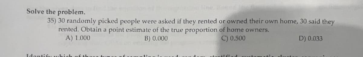 Solve the problem.
35) 30 randomly picked people were asked if they rented or owned their own home, 30 said they
of home owners.
rented. Obtain a point estimate of the true proportion
A) 1.000
B) 0.000
C) 0.500
D) 0.033
Identify wh