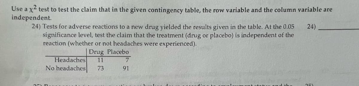 Use a x² test to test the claim that in the given contingency table, the row variable and the column variable are
independent.
24)
24) Tests for adverse reactions to a new drug yielded the results given in the table. At the 0.05
significance level, test the claim that the treatment (drug or placebo) is independent of the
reaction (whether or not headaches were experienced).
Drug Placebo
Headaches 11
73
No headaches
7
91
25)
