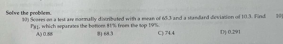 Solve the problem.
10) Scores on a test are normally distributed with a mean of 65.3 and a standard deviation of 10.3. Find
P81, which separates the bottom 81% from the top 19%.
A) 0.88
B) 68.3
C) 74.4
D) 0.291
10)