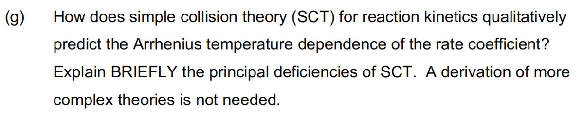 (g)
How does simple collision theory (SCT) for reaction kinetics qualitatively
predict the Arrhenius temperature dependence of the rate coefficient?
Explain BRIEFLY the principal deficiencies of SCT. A derivation of more
complex theories is not needed.
