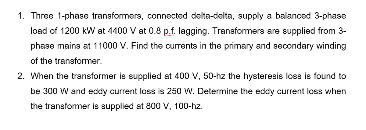 1. Three 1-phase transformers, connected delta-delta, supply a balanced 3-phase
load of 1200 kW at 4400 V at 0.8 p.f. lagging. Transformers are supplied from 3-
phase mains at 11000 V. Find the currents in the primary and secondary winding
of the transformer.
2. When the transformer is supplied at 400 V, 50-hz the hysteresis loss is found to
be 300 W and eddy current loss is 250 W. Determine the eddy current loss when
the transformer is supplied at 800 V, 100-hz.
