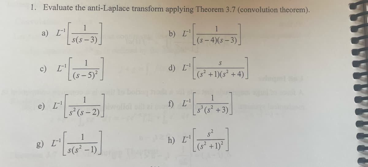 1. Evaluate the anti-Laplace transform applying Theorem 3.7 (convolution theorem).
a) [¹
c) [¹
2₁ [ ]
1
(s— 5)²
e) L-¹
1
s(s-3)
g) I-¹
1
-2)
1
s(s² -1)_
obaq
b) I¹
L'
d) L-¹
[¹
f) L-¹
[₁
h) L¹
1
(s-4)(s-3)
S
(s² +1)(s²+4)
1
S³ (S²+3)
5.²
+ 1)²