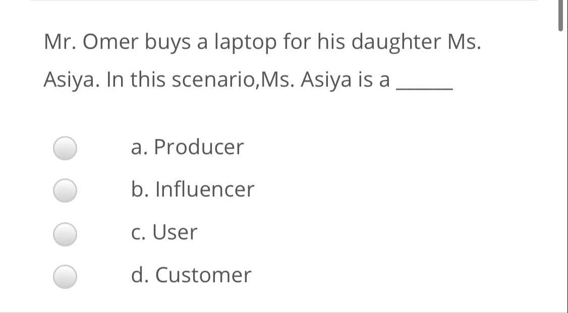 Mr. Omer buys a laptop for his daughter Ms.
Asiya. In this scenario,Ms. Asiya is a
a. Producer
b. Influencer
c. User
d. Customer
