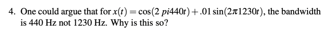 4. One could argue that for x(t) =cos(2 pi440t) +.01 sin(271230t), the bandwidth
is 440 Hz not 1230 Hz. Why is this so?
