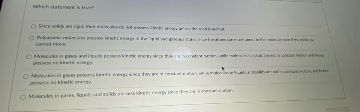 Which statement is true?
Since solids are rigid, their molecules do not possess kinetic energy unless the solid is melted.
O Polyatomic molecules possess kinetic energy in the liquid and gaseous states since the atoms can move about in the molecule even if the molecule
cannot move.
O Molecules in gases and liquids possess kinetic energy since they are in constant motion, while molecules in solids are not in constant motion and hence
possess no kinetic energy.
O Molecules in gases possess kinetic energy since they are in constant motion, while molecules in liquids and solids are not in constant motion, and hence
possess no kinetic energy.
O Molecules in gases, liquids and solids possess kinetic energy since they are in constant motion.
