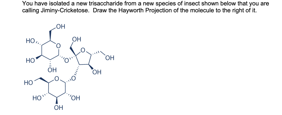You have isolated a new trisaccharide from a new species of insect shown below that you are
calling Jiminy-Cricketose. Draw the Hayworth Projection of the molecule to the right of it.
НО,,
НО
НО
НО
ОН
OH
ОН
ОН
"ОН
ОН
ОН