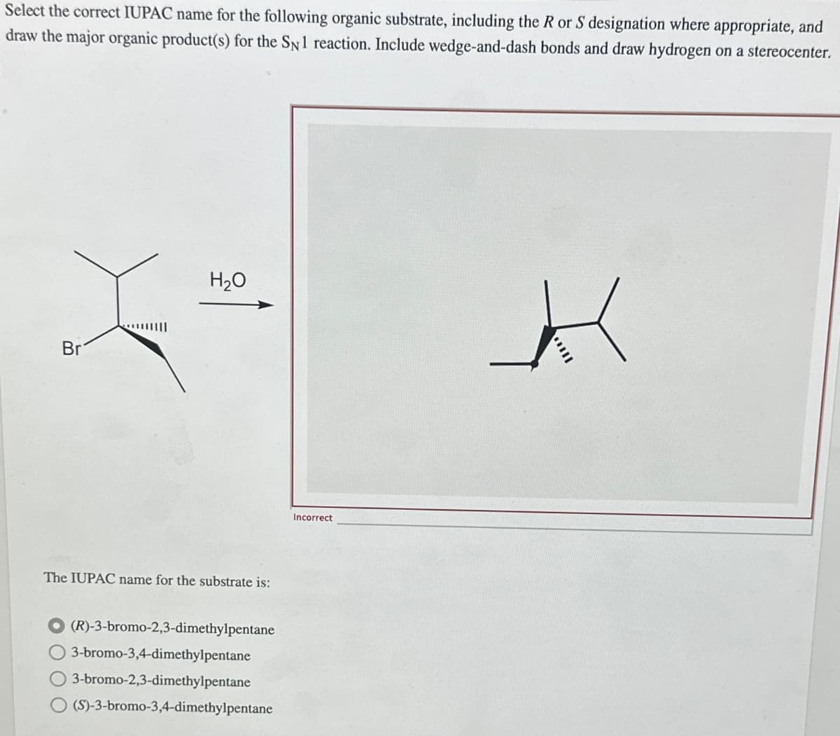 Select the correct IUPAC name for the following organic substrate, including the R or S designation where appropriate, and
draw the major organic product(s) for the SN 1 reaction. Include wedge-and-dash bonds and draw hydrogen on a stereocenter.
Br
|||||
H₂O
The IUPAC name for the substrate is:
(R)-3-bromo-2,3-dimethylpentane
3-bromo-3,4-dimethylpentane
3-bromo-2,3-dimethylpentane
(S)-3-bromo-3,4-dimethylpentane
Incorrect
k