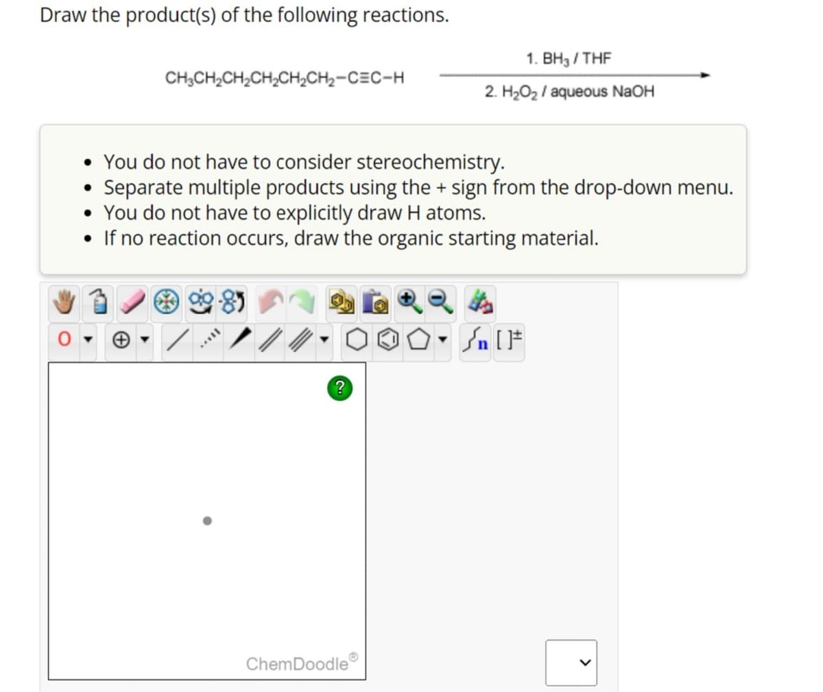 Draw the product(s) of the following reactions.
CH3CH₂CH₂CH₂CH₂CH₂-CEC-H
• You do not have to consider stereochemistry.
• Separate multiple products using the + sign from the drop-down menu.
• You do not have to explicitly draw H atoms.
• If no reaction occurs, draw the organic starting material.
MILL
?
1. BH3/THF
2. H₂O₂ / aqueous NaOH
ChemDoodle
۵۰ []
Sn