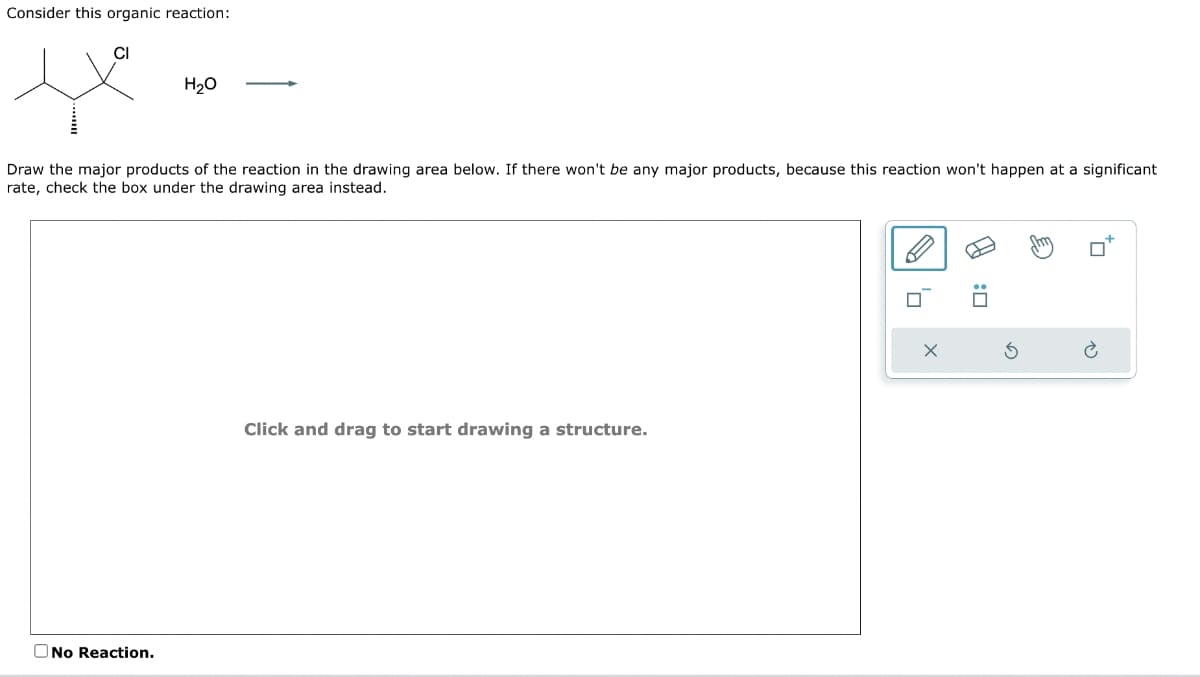 Consider this organic reaction:
CI
H₂O
Draw the major products of the reaction in the drawing area below. If there won't be any major products, because this reaction won't happen at a significant
rate, check the box under the drawing area instead.
No Reaction.
Click and drag to start drawing a structure.
C