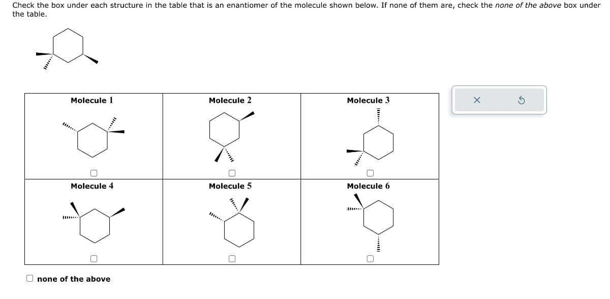 Check the box under each structure in the table that is an enantiomer of the molecule shown below. If none of them are, check the none of the above box under
the table.
Molecule 1
Molecule 2
Molecule 3
Molecule 4
Molecule 5
Molecule 6
none of the above
G