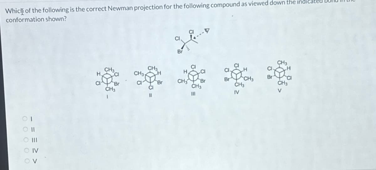 Which of the following is the correct Newman projection for the following compound as viewed down the indicat
conformation shown?
CO II
O III
O IV
OV
CH3
CH3
CH31
CH3
CI
||
Br
Br
H
CH3
CH3
|||
Br
CH3
CH3
IV
CI
Br
CH3