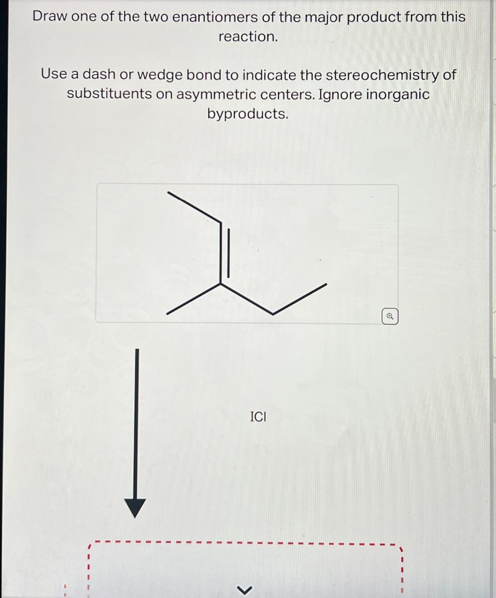 Draw one of the two enantiomers of the major product from this
reaction.
Use a dash or wedge bond to indicate the stereochemistry of
substituents on asymmetric centers. Ignore inorganic
byproducts.
ICI
>
Q