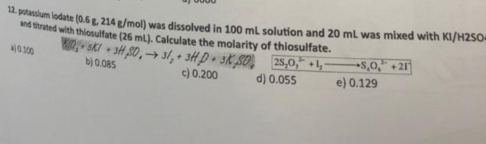 12. potassium iodate (0.6 g, 214 g/mol) was dissolved in 100 mL solution and 20 mL was mixed with KI/H2SO4
and titrated with thiosulfate (26 mL). Calculate the molarity of thiosulfate.
KTO,+ 5K/ + 3H₂SO,→ 31,+ 3HD+ 3KSO
a) 0.100
b) 0.085
c) 0.200
25₂0,* +¹₂
d) 0.055
SO +21
e) 0.129