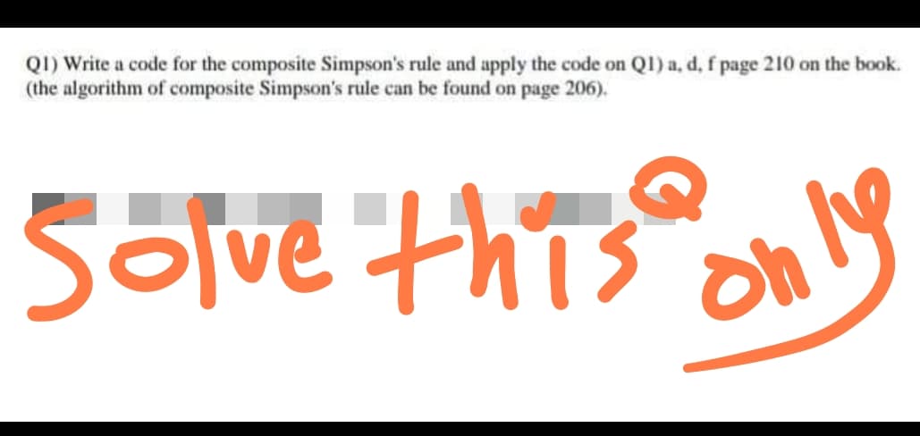 Q1) Write a code for the composite Simpson's rule and apply the code on Q1) a, d, f page 210 on the book.
(the algorithm of composite Simpson's rule can be found on page 206).
Solve this
only