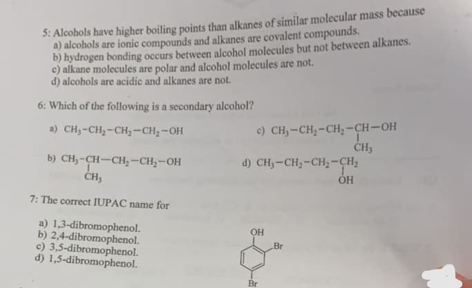 5: Alcohols have higher boiling points than alkanes of similar molecular mass because
a) alcohols are ionic compounds and alkanes are covalent compounds.
b) hydrogen bonding occurs between alcohol molecules but not between alkanes.
c) alkane molecules are polar and alcohol molecules are not.
d) alcohols are acidic and alkanes are not.
6: Which of the following is a secondary alcohol?
a) CH₂-CH₂-CH₂-CH₂-OH
b) CH₂-CH-CH₂-CH₂-OH
CH₂
7: The correct IUPAC name for
a) 1,3-dibromophenol.
b) 2,4-dibromophenol.
c) 3,5-dibromophenol.
d) 1,5-dibromophenol.
c) CH₂-CH₂-CH₂-CH-OH
1
CH3
d) CHạ–CH,-CH, CH,
OH
OH
Br
Br