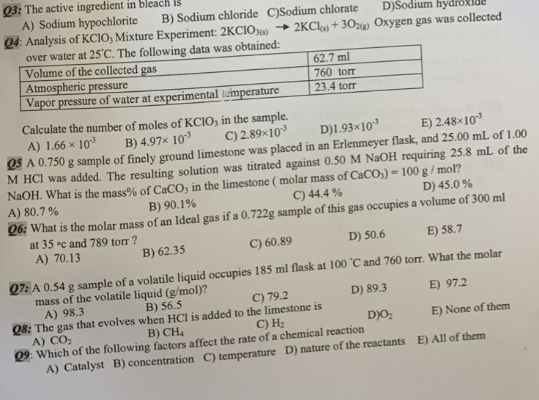 Q3: The active ingredient in bleach is
A) Sodium hypochlorite
B) Sodium chloride C)Sodium chlorate
D)Sodium hydroxid
Q4: Analysis of KClO3 Mixture Experiment: 2KCIO3(s)→2KCl(s) + 302(g) Oxygen gas was collected
over water at 25°C. The following data was obtained:
Volume of the collected gas
Atmospheric pressure
Vapor pressure of water at experimental temperature
62.7 ml
760 torr
23.4 torr
Calculate the number of moles of KCIO3 in the sample.
C) 2.89×10-3
A) 1.66 × 10-3
B) 4.97x 10-3
D)1.93×10-3
E) 2.48×10-³
Q5 A 0.750 g sample of finely ground limestone was placed in an Erlenmeyer flask, and 25.00 mL of 1.00
M HCI was added. The resulting solution was titrated against 0.50 M NaOH requiring 25.8 mL of the
NaOH. What is the mass% of CaCO3 in the limestone (molar mass of CaCO3) = 100 g/mol?
A) 80.7%
C) 44.4%
B) 90.1%
D) 45.0%
Q6: What is the molar mass of an Ideal gas if a 0.722g sample of this gas occupies a volume of 300 ml
at 35 °c and 789 torr ?
A) 70.13
B) 62.35
C) 60.89
D) 50.6
E) 58.7
Q7: A 0.54 g sample of a volatile liquid occupies 185 ml flask at 100 °C and 760 torr. What the molar
mass of the volatile liquid (g/mol)?
A) 98.3
D) 89.3
E) 97.2
B) CH4
C) H₂
D)O₂2
E) None of them
29: Which of the following factors affect the rate of a chemical reaction
A) Catalyst B) concentration C) temperature D) nature of the reactants E) All of them
B) 56.5
C) 79.2
Q8: The gas that evolves when HCl is added to the limestone is
A) CO₂