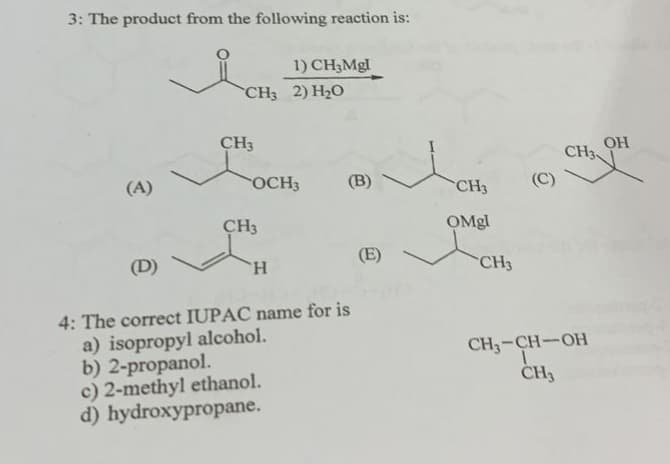 3: The product from the following reaction is:
(A)
(D)
CH3 2) H₂O
CH3
1) CH3Mgl
OCH3
CH3
H
(B)
4: The correct IUPAC name for is
a) isopropyl alcohol.
b) 2-propanol.
c) 2-methyl ethanol.
d) hydroxypropane.
(E)
CH3
OMgl
CH3
(C)
CH3
CH3-CH-OH
CH3
OH