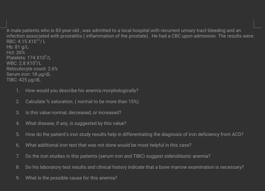 A male patients who is 83-year-old, was admitted to a local hospital with recurrent urinary tract bleeding and an
infection associated with prostatitis (inflammation of the prostate). He had a CBC upon admission. The results were:
RBC: 4.15 X10¹2/L
Hb: 81 g/L
Hct: 26%
Platelets: 174 X10%/L
WBC: 2.8 X10%/L
Reticulocyte count: 2.6%
Serum iron: 18 µg/dL
TIBC: 425 µg/dL
1. How would you describe his anemia morphologically?
Calculate % saturation. (normal to be more than 15%)
3.
Is this value normal, decreased, or increased?
2.
What disease, if any, is suggested by this value?
How do the patient's iron study results help in differentiating the diagnosis of iron deficiency from ACD?
6.
What additional iron test that was not done would be most helpful in this case?
7.
Do the iron studies in this patients (serum iron and TIBC) suggest sideroblastic anemia?
8.
Do his laboratory test results and clinical history indicate that a bone marrow examination is necessary?
What is the possible cause for this anemia?
4.
5.
9.