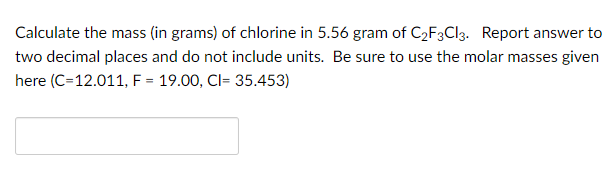 Calculate the mass (in grams) of chlorine in 5.56 gram of C2F3CI3. Report answer to
two decimal places and do not include units. Be sure to use the molar masses given
here (C=12.011, F = 19.00, Cl= 35.453)
