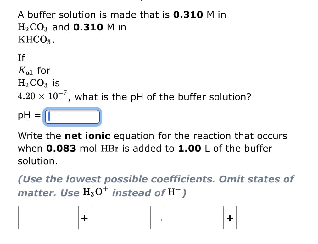 A buffer solution is made that is 0.310 M in
H₂CO3 and 0.310 M in
KHCO3.
If
Kal for
H₂CO3 is
4.20 x 10-7, what is the pH of the buffer solution?
pH
=
1
Write the net ionic equation for the reaction that occurs
when 0.083 mol HBr is added to 1.00 L of the buffer
solution.
(Use the lowest possible coefficients. Omit states of
matter. Use H3O+ instead of H+)
+
+