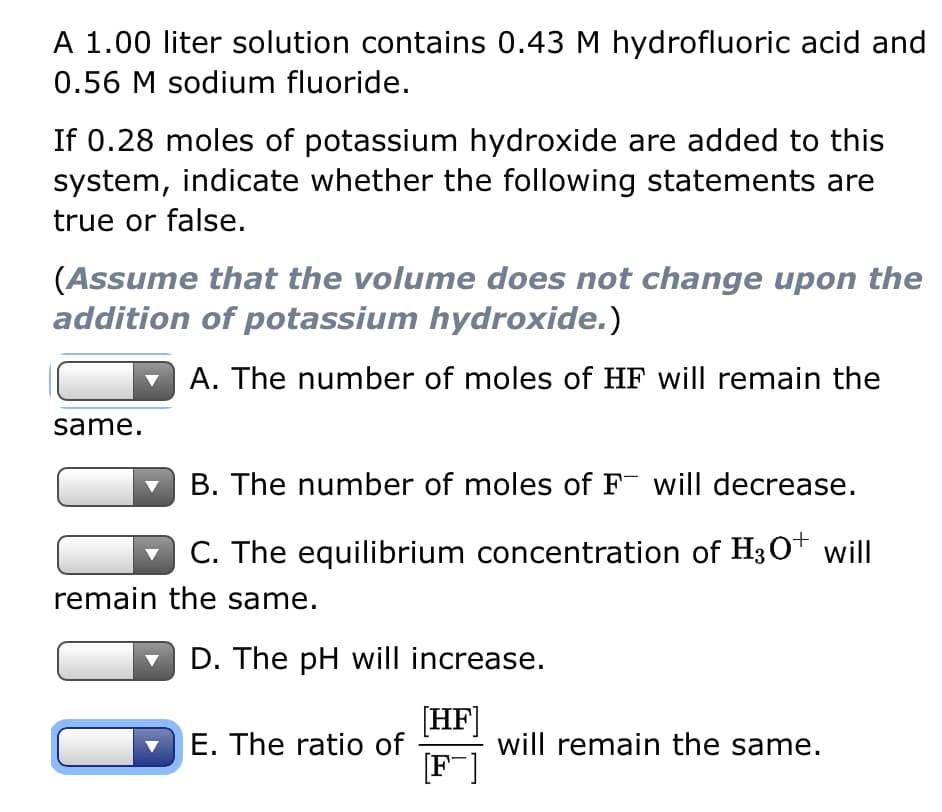 A 1.00 liter solution contains 0.43 M hydrofluoric acid and
0.56 M sodium fluoride.
If 0.28 moles of potassium hydroxide are added to this
system, indicate whether the following statements are
true or false.
(Assume that the volume does not change upon the
addition of potassium hydroxide.)
A. The number of moles of HF will remain the
same.
B. The number of moles of F will decrease.
C. The equilibrium concentration of H3O+ will
remain the same.
D. The pH will increase.
[HF]
[F]
E. The ratio of
will remain the same.