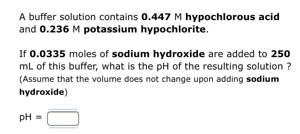 A buffer solution contains 0.447 M hypochlorous acid
and 0.236 M potassium hypochlorite.
If 0.0335 moles of sodium hydroxide are added to 250
mL of this buffer, what is the pH of the resulting solution ?
(Assume that the volume does not change upon adding sodium
hydroxide)
pH
=