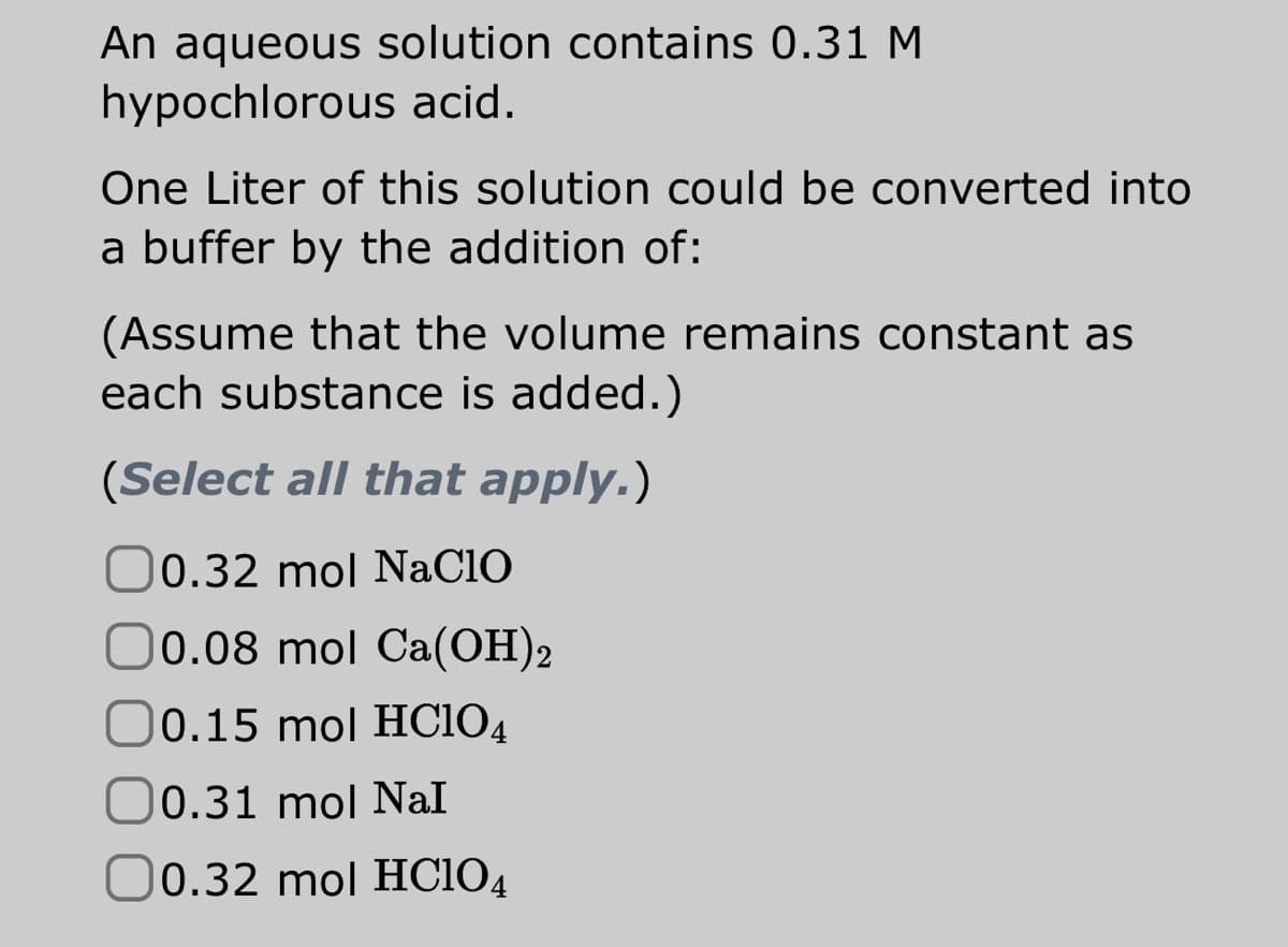 An aqueous solution contains 0.31 M
hypochlorous acid.
One Liter of this solution could be converted into
a buffer by the addition of:
(Assume that the volume remains constant as
each substance is added.)
(Select all that apply.)
0.32 mol NaClO
0.08 mol Ca(OH)2
0.15 mol HC104
0.31 mol Nal
0.32 mol HC104