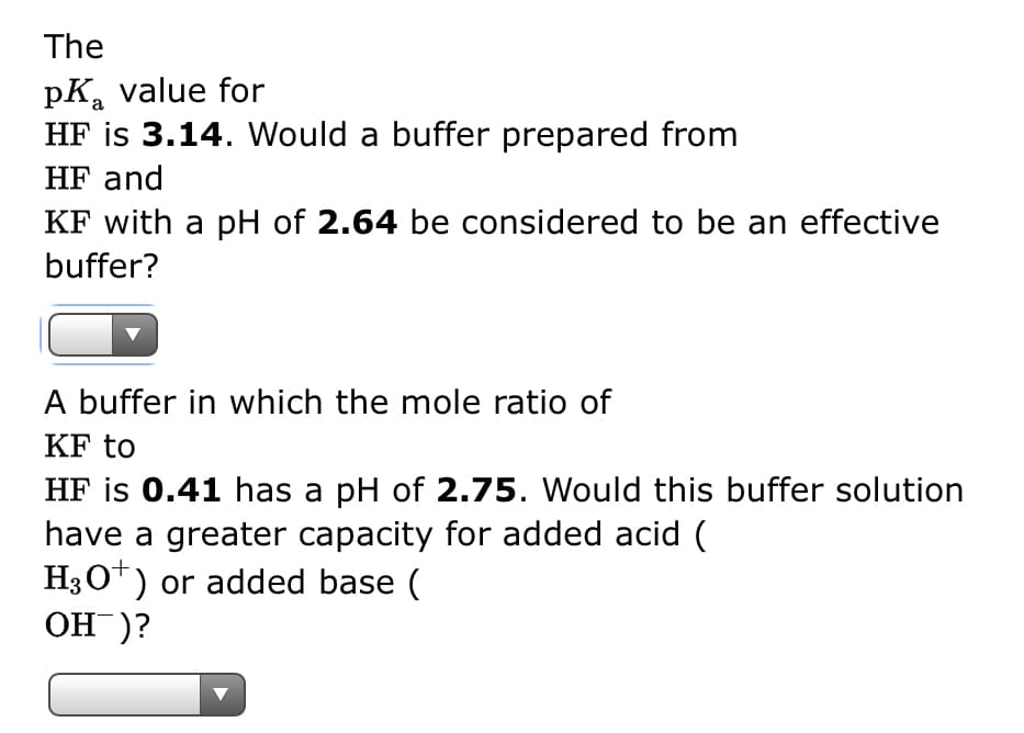 The
pK₂ value for
HF is 3.14. Would a buffer prepared from
HF and
KF with a pH of 2.64 be considered to be an effective
buffer?
A buffer in which the mole ratio of
KF to
HF is 0.41 has a pH of 2.75. Would this buffer solution
have a greater capacity for added acid (
H3O+) or added base (
OH)?