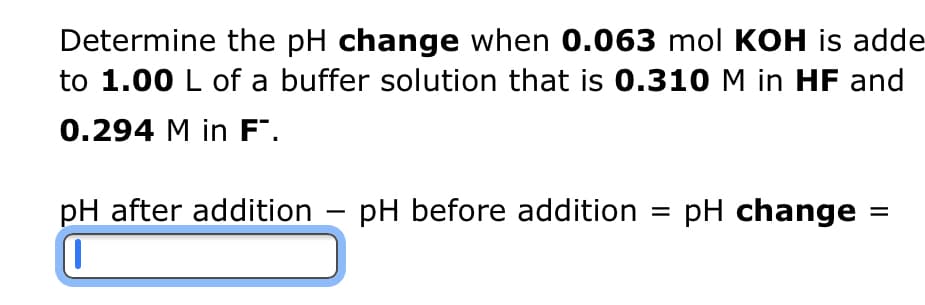 Determine the pH change when 0.063 mol KOH is adde
to 1.00 L of a buffer solution that is 0.310 M in HF and
0.294 M in F™.
pH after addition - pH before addition = pH change
1
||