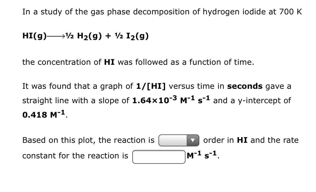 In a study of the gas phase decomposition of hydrogen iodide at 700 K
HI(g)- → H₂(g) + ½ I₂(g)
the concentration of HI was followed as a function of time.
It was found that a graph of 1/[HI] versus time in seconds gave a
straight line with a slope of 1.64×10-³ M-¹ s-¹ and a y-intercept of
0.418 M-¹.
Based on this plot, the reaction is
order in HI and the rate
constant for the reaction is
M-¹ S-¹.