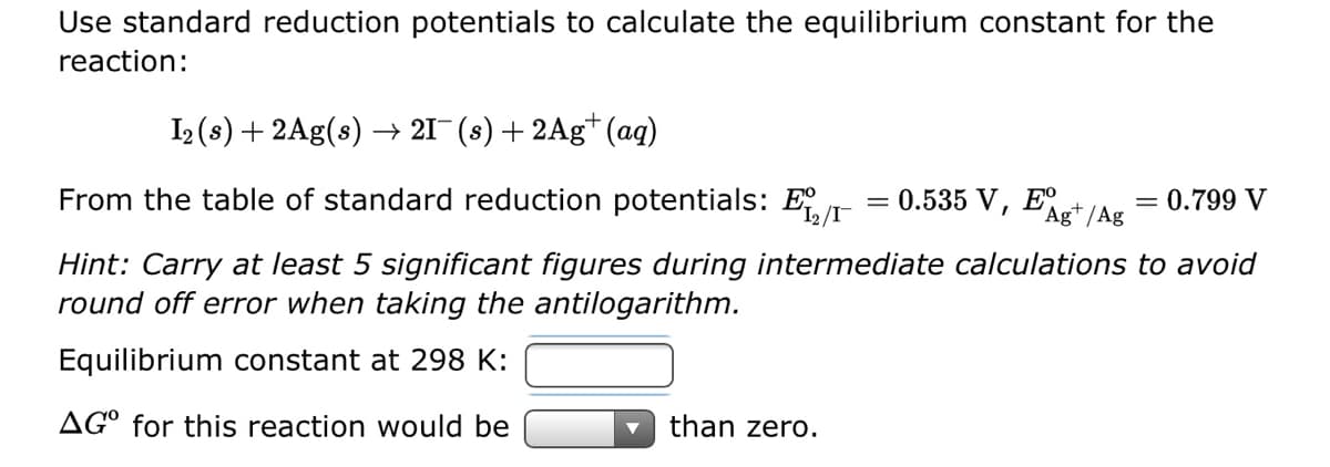 Use standard reduction potentials to calculate the equilibrium constant for the
reaction:
I₂ (s) + 2Ag(s) → 21¯ (s) + 2Ag+ (aq)
0.535 V, EAgt/Ag
From the table of standard reduction potentials: E
Hint: Carry at least 5 significant figures during intermediate calculations to avoid
round off error when taking the antilogarithm.
Equilibrium constant at 298 K:
AGO for this reaction would be
than zero.
=
= 0.799 V
