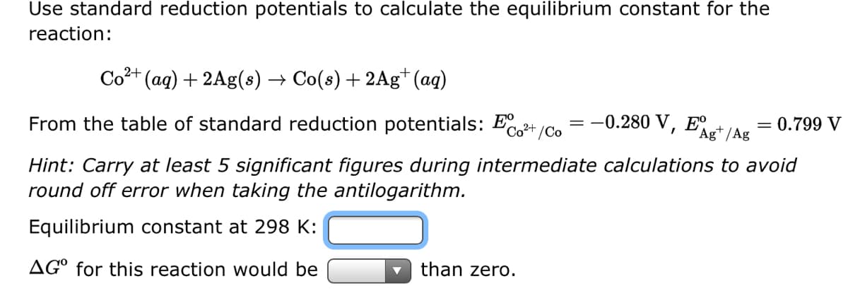Use standard reduction potentials to calculate the equilibrium constant for the
reaction:
Co²+ (aq) + 2Ag(s) → Co(s) + 2Ag+ (aq)
From the table of standard reduction potentials: Eo²+/Co = -0.280 V, E
Ag+ /Ag
= 0.799 V
Hint: Carry at least 5 significant figures during intermediate calculations to avoid
round off error when taking the antilogarithm.
Equilibrium constant at 298 K:
AGO for this reaction would be
than zero.